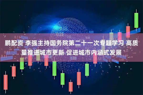 鹏配资 李强主持国务院第二十一次专题学习 高质量推进城市更新 促进城市内涵式发展