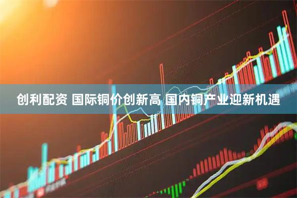 创利配资 国际铜价创新高 国内铜产业迎新机遇