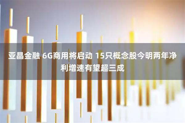 亚晶金融 6G商用将启动 15只概念股今明两年净利增速有望超三成