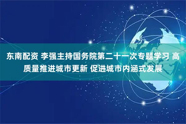 东南配资 李强主持国务院第二十一次专题学习 高质量推进城市更新 促进城市内涵式发展