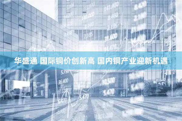 华盛通 国际铜价创新高 国内铜产业迎新机遇