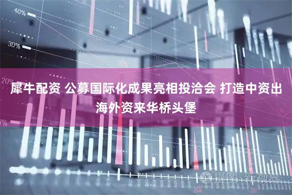 犀牛配资 公募国际化成果亮相投洽会 打造中资出海外资来华桥头堡