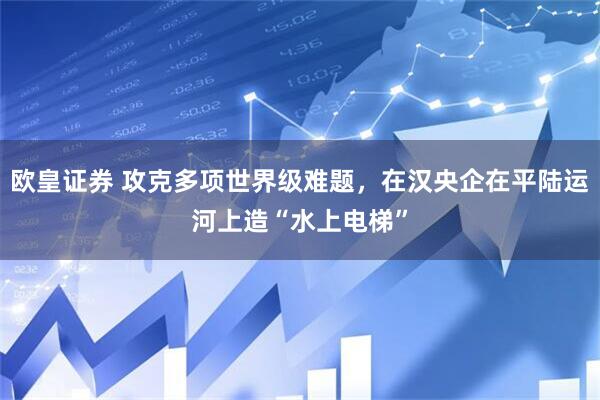 欧皇证券 攻克多项世界级难题，在汉央企在平陆运河上造“水上电梯”
