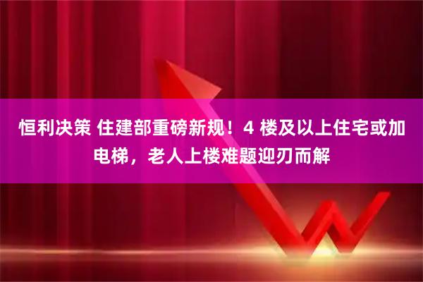 恒利决策 住建部重磅新规!4 楼及以上住宅或加电梯,老人上楼难题迎刃而解