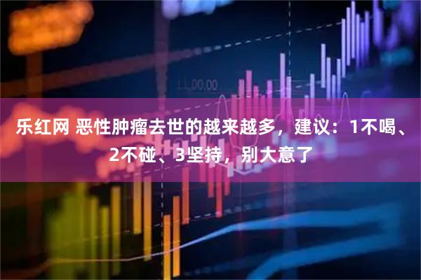 乐红网 恶性肿瘤去世的越来越多，建议：1不喝、2不碰、3坚持，别大意了