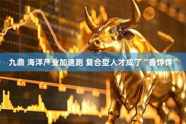 九鼎 海洋产业加速跑 复合型人才成了“香饽饽”