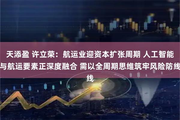 天添盈 许立荣：航运业迎资本扩张周期 人工智能与航运要素正深度融合 需以全周期思维筑牢风险防线