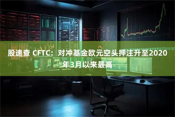 股速查 CFTC：对冲基金欧元空头押注升至2020年3月以来最高