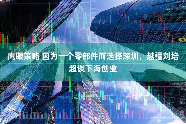 鹰眼策略 因为一个零部件而选择深圳，越疆刘培超谈下海创业