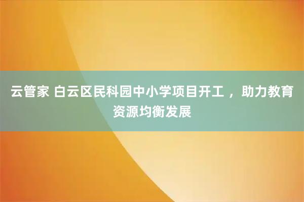 云管家 白云区民科园中小学项目开工 ，助力教育资源均衡发展