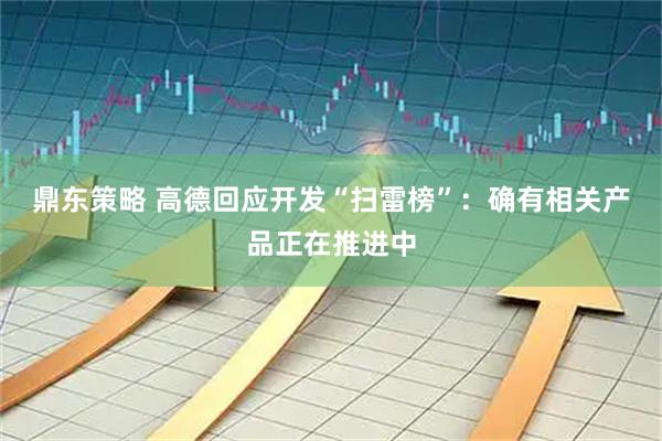 鼎东策略 高德回应开发“扫雷榜”：确有相关产品正在推进中