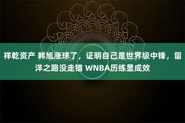 祥乾资产 韩旭涨球了，证明自己是世界级中锋，留洋之路没走错 WNBA历练显成效