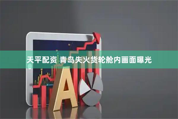 天平配资 青岛失火货轮舱内画面曝光