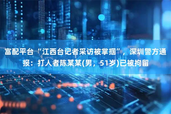 富配平台 “江西台记者采访被掌掴”,深圳警方通报:打人者陈某某(男,51岁)已被拘留