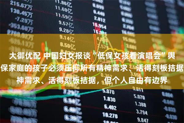 大御优配 中国妇女报谈“低保女孩看演唱会”舆情：我们从不认为低保家庭的孩子必须压抑所有精神需求、活得刻板拮据，但个人自由有边界