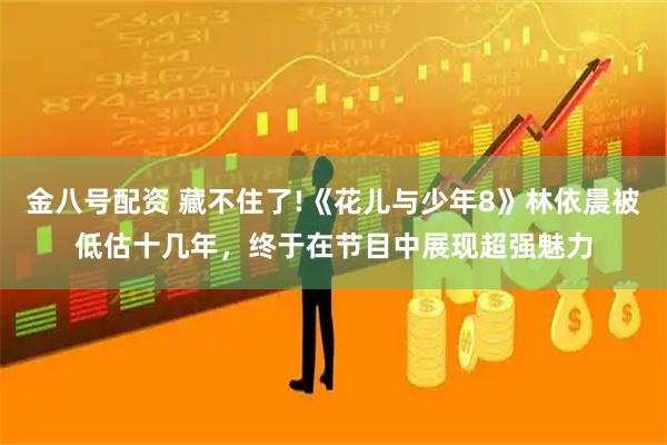 金八号配资 藏不住了!《花儿与少年8》林依晨被低估十几年，终于在节目中展现超强魅力