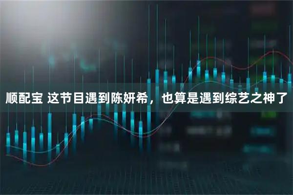 顺配宝 这节目遇到陈妍希，也算是遇到综艺之神了