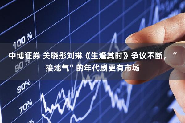 中博证券 关晓彤刘琳《生逢其时》争议不断，“接地气”的年代剧更有市场