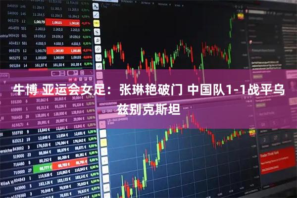 牛博 亚运会女足：张琳艳破门 中国队1-1战平乌兹别克斯坦