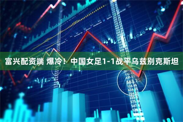 富兴配资端 爆冷！中国女足1-1战平乌兹别克斯坦