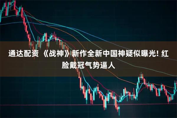 通达配资 《战神》新作全新中国神疑似曝光! 红脸戴冠气势逼人