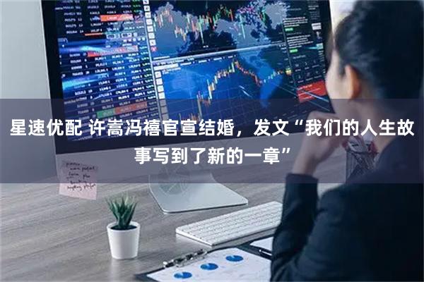 星速优配 许嵩冯禧官宣结婚，发文“我们的人生故事写到了新的一章”