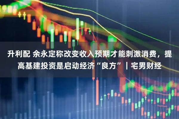升利配 余永定称改变收入预期才能刺激消费，提高基建投资是启动经济“良方”｜宅男财经
